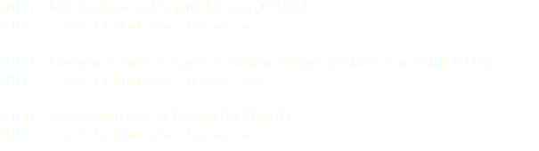 2017/ MA Fashion and Textile Design (DSAA) 2019 Lycée La Martinière Diderot, Lyon 2015/ Two year technical degree in fashion design specialised in textile (BTS) 2017 Lycée La Martinière Diderot, Lyon 2014/ Foundation year in Design (MANAA) 2015 Lycée La Martinière Diderot, Lyon